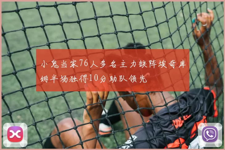 小鬼当家76人多名主力缺阵埃奇库姆半场独得10分助队领先