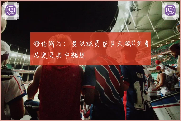 穆伦斯汀：曼联球员皆具天赋C罗鲁尼更是其中翘楚