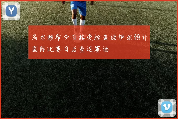乌尔赖希今日接受检查诺伊尔预计国际比赛日后重返赛场