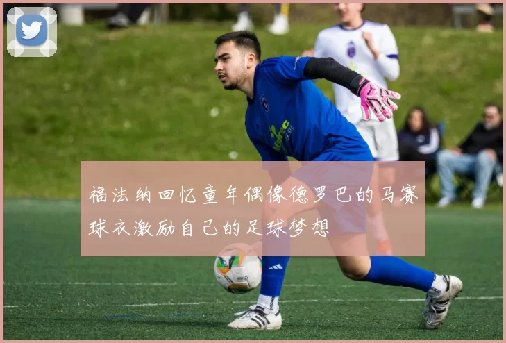 福法纳回忆童年偶像德罗巴的马赛球衣激励自己的足球梦想