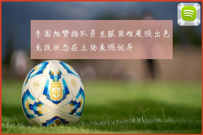 李国旭赞扬队员克服困难展现出色竞技状态在主场表现优异
