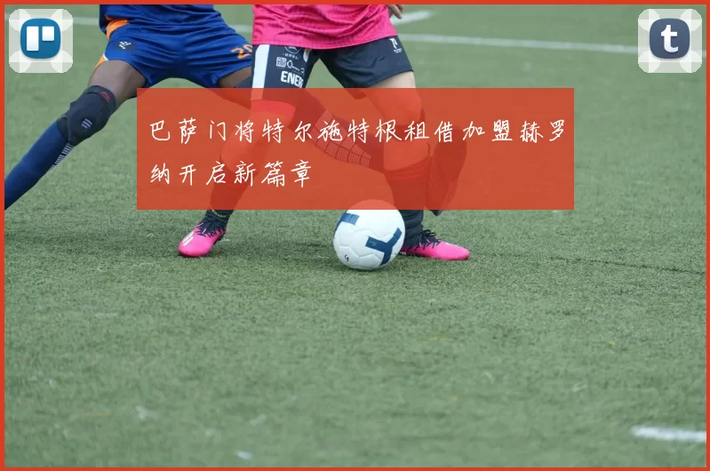 巴萨门将特尔施特根租借加盟赫罗纳开启新篇章