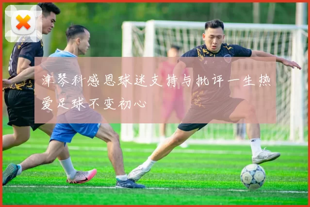 津琴科感恩球迷支持与批评一生热爱足球不变初心