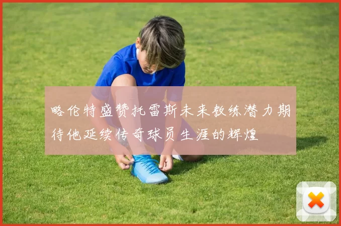 略伦特盛赞托雷斯未来教练潜力期待他延续传奇球员生涯的辉煌