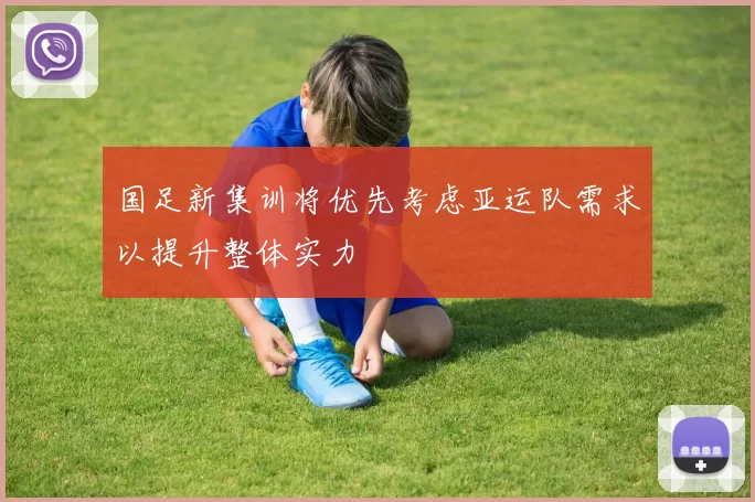 国足新集训将优先考虑亚运队需求以提升整体实力