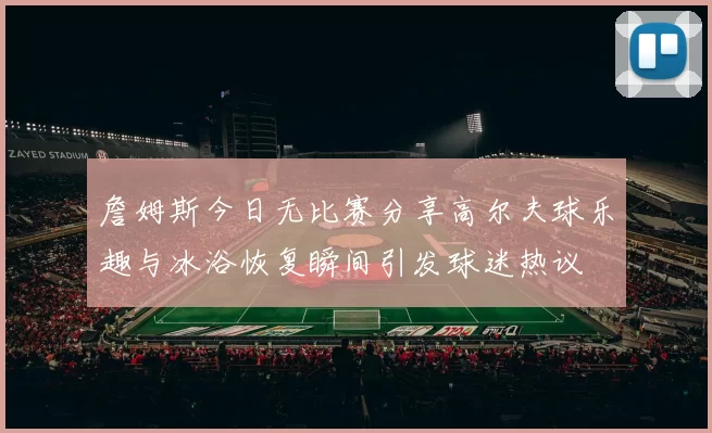 詹姆斯今日无比赛分享高尔夫球乐趣与冰浴恢复瞬间引发球迷热议
