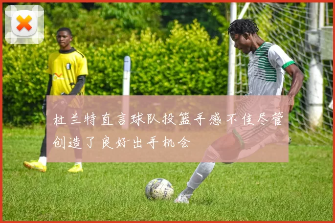 杜兰特直言球队投篮手感不佳尽管创造了良好出手机会