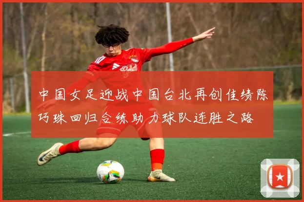 中国女足迎战中国台北再创佳绩陈巧珠回归合练助力球队连胜之路