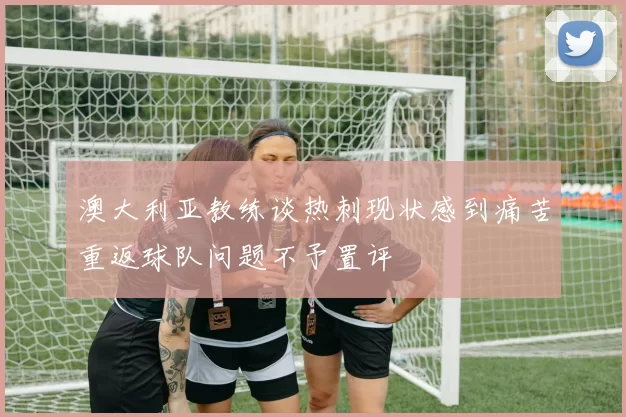 澳大利亚教练谈热刺现状感到痛苦重返球队问题不予置评