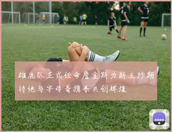 雄鹿队正式任命詹金斯为新主帅期待他与字母哥携手共创辉煌