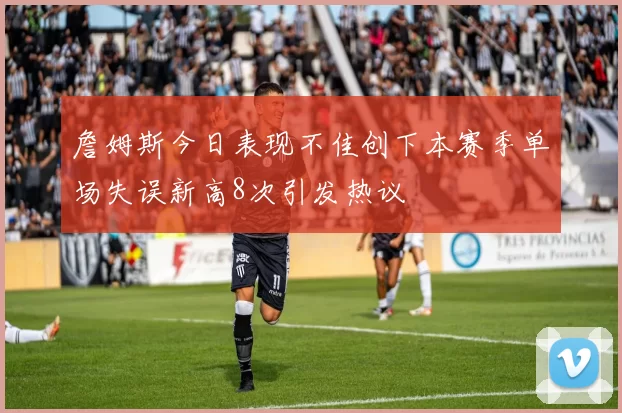 詹姆斯今日表现不佳创下本赛季单场失误新高8次引发热议