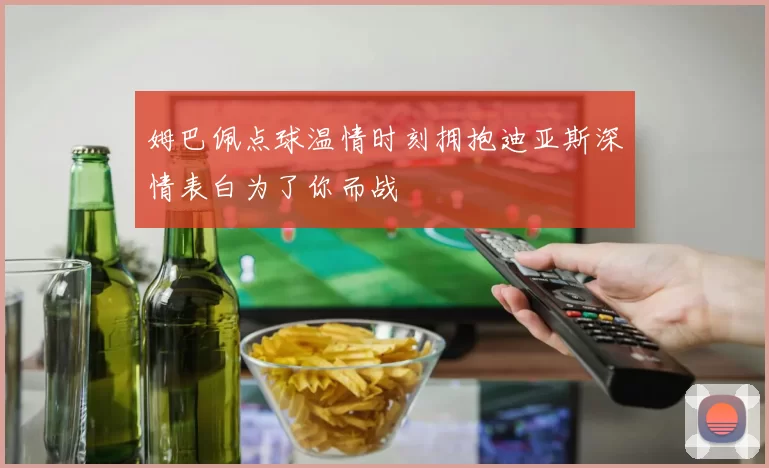 姆巴佩点球温情时刻拥抱迪亚斯深情表白为了你而战