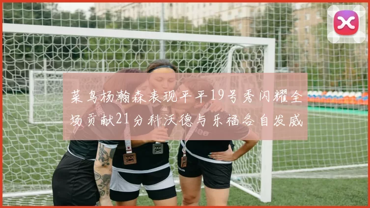 菜鸟杨瀚森表现平平19号秀闪耀全场贡献21分科沃德与乐福各自发威