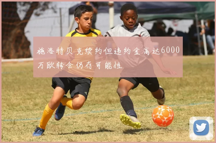 施洛特贝克续约但违约金高达6000万欧转会仍存可能性