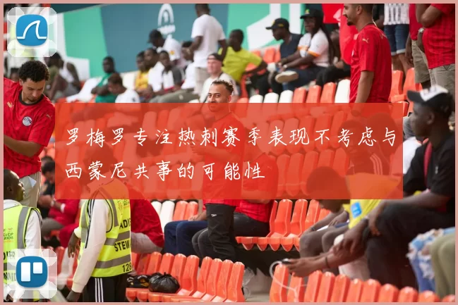 罗梅罗专注热刺赛季表现不考虑与西蒙尼共事的可能性