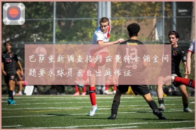 巴萨重新调查格列兹曼转会佣金问题要求球员亲自出庭作证