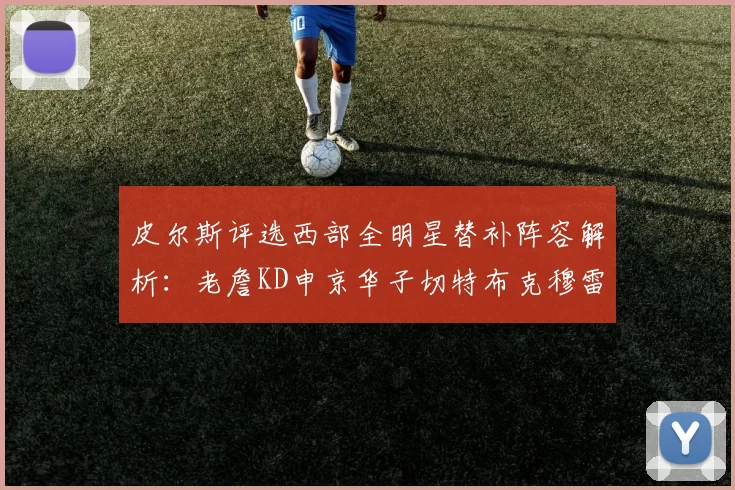 皮尔斯评选西部全明星替补阵容解析：老詹KD申京华子切特布克穆雷的实力对比