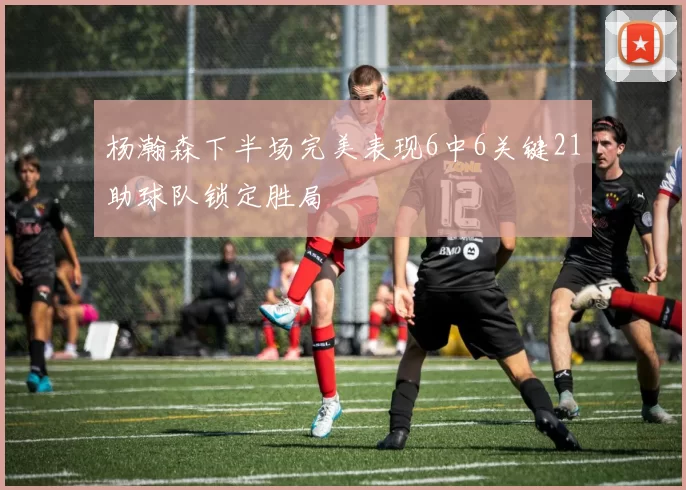 杨瀚森下半场完美表现6中6关键21助球队锁定胜局