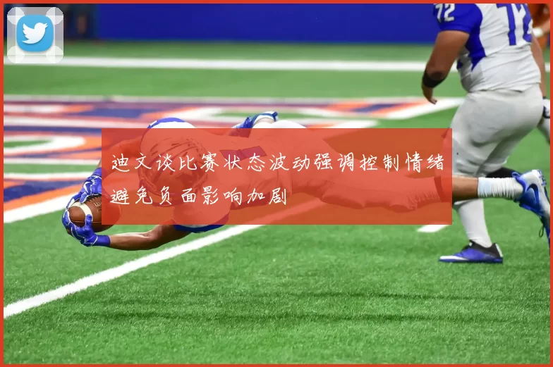迪文谈比赛状态波动强调控制情绪避免负面影响加剧