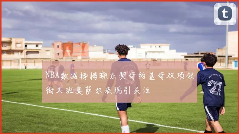 NBA数据榜揭晓东契奇约基奇双项领衔文班奥萨尔表现引关注