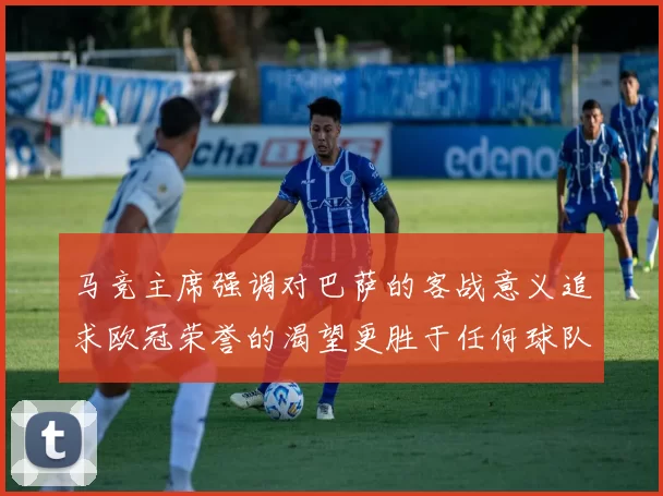 马竞主席强调对巴萨的客战意义追求欧冠荣誉的渴望更胜于任何球队