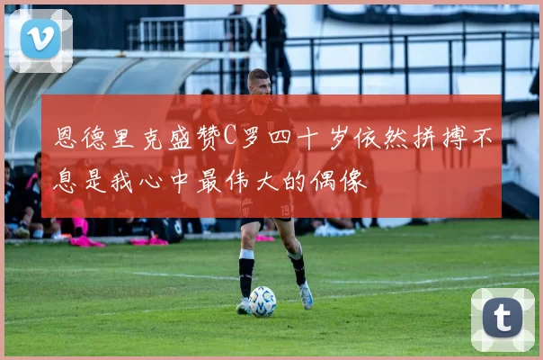 恩德里克盛赞C罗四十岁依然拼搏不息是我心中最伟大的偶像