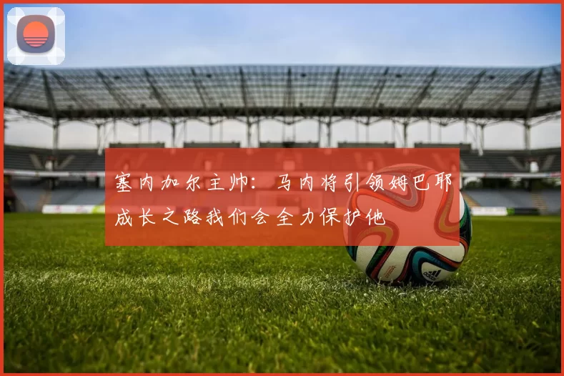 塞内加尔主帅：马内将引领姆巴耶成长之路我们会全力保护他