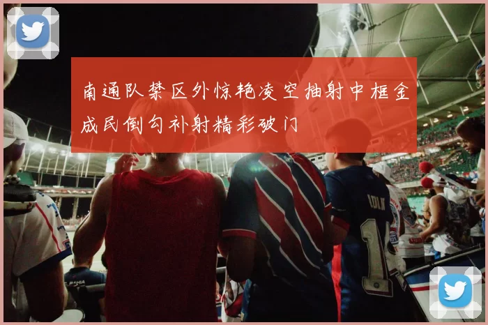 南通队禁区外惊艳凌空抽射中框金成民倒勾补射精彩破门