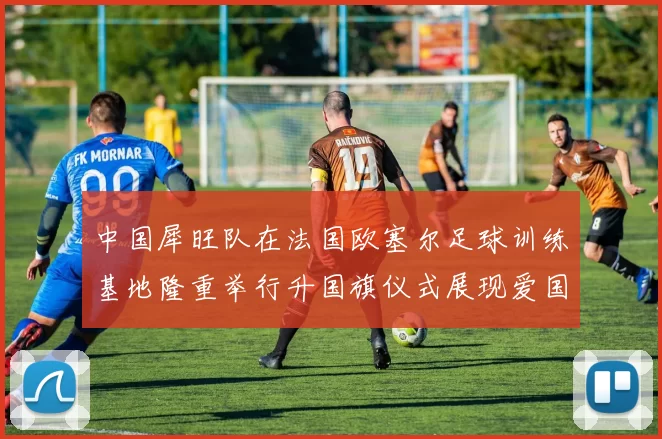 中国犀旺队在法国欧塞尔足球训练基地隆重举行升国旗仪式展现爱国情怀