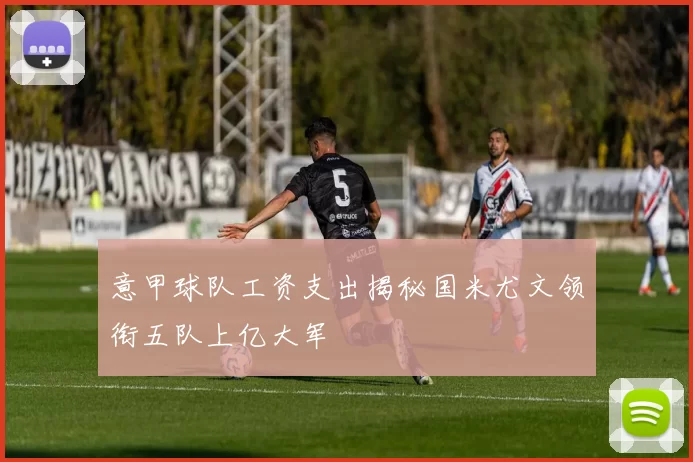 意甲球队工资支出揭秘国米尤文领衔五队上亿大军