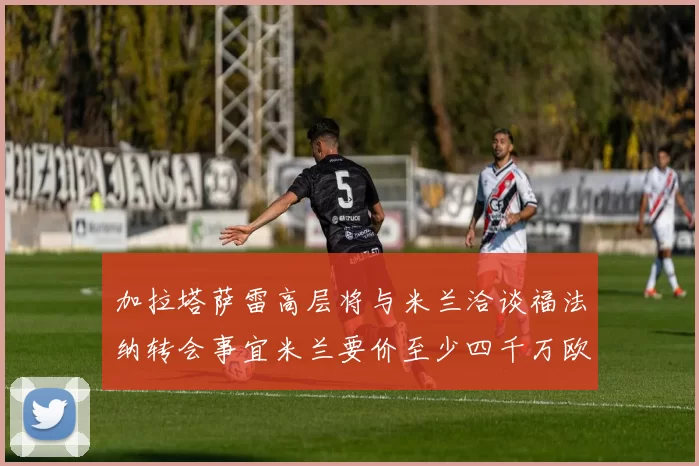 加拉塔萨雷高层将与米兰洽谈福法纳转会事宜米兰要价至少四千万欧元