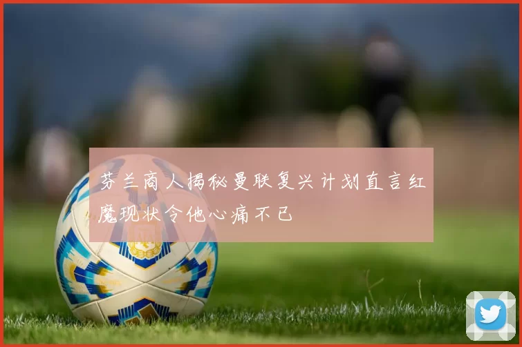 芬兰商人揭秘曼联复兴计划直言红魔现状令他心痛不已