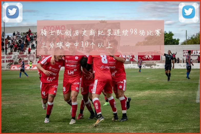 骑士队创历史新纪录连续98场比赛三分球命中10个以上