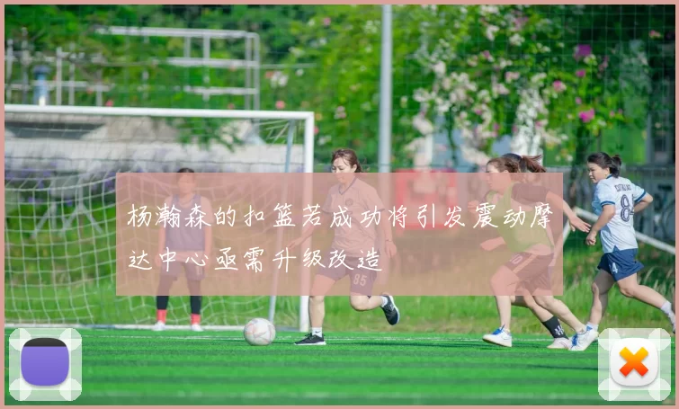 杨瀚森的扣篮若成功将引发震动摩达中心亟需升级改造