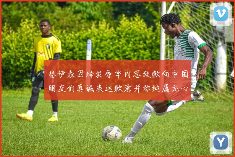 赫伊森因转发辱华内容致歉向中国朋友们真诚表达歉意并称纯属无心之过