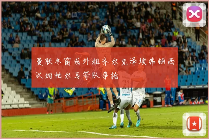 曼联冬窗或外租齐尔克泽埃弗顿西汉姆帕尔马等队争抢