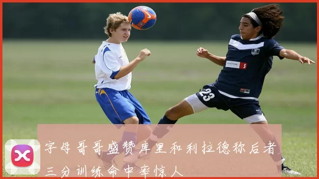 字母哥哥盛赞库里和利拉德称后者三分训练命中率惊人