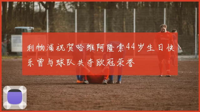 利物浦祝贺哈维阿隆索44岁生日快乐曾与球队共夺欧冠荣誉